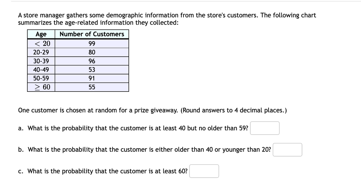 A store manager gathers some demographic information from the store's customers. The following chart
summarizes the age-related information they collected:
Age
Number of Customers
< 20
99
20-29
80
30-39
96
40-49
53
50-59
91
60
55
One customer is chosen at random for a prize giveaway. (Round answers to 4 decimal places.)
a. What is the probability that the customer is at least 40 but no older than 59?
b. What is the probability that the customer is either older than 40 or younger than 20?
c. What is the probability that the customer is at least 60?
