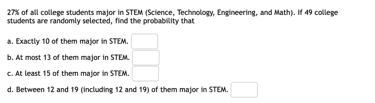 27% of all college students major in STEM (Science, Technology, Engineering, and Math). If 49 college
students are randomly selected, find the probability that
a. Exactly 10 of them major in STEM.
b. At most 13 of them major in STEM.
c. At least 15 of them major in STEM.
d. Between 12 and 19 (including 12 and 19) of them major in STEM.
