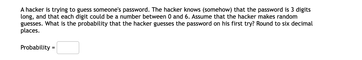 A hacker is trying to guess someone's password. The hacker knows (somehow) that the password is 3 digits
long, and that each digit could be a number between 0 and 6. Assume that the hacker makes random
guesses. What is the probability that the hacker guesses the password on his first try? Round to six decimal
places.
Probability =

