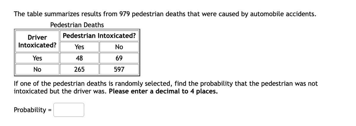The table summarizes results from 979 pedestrian deaths that were caused by automobile accidents.
Pedestrian Deaths
Driver
Pedestrian Intoxicated?
Intoxicated?
Yes
No
Yes
48
69
No
265
597
If one of the pedestrian deaths is randomly selected, find the probability that the pedestrian was not
intoxicated but the driver was. Please enter a decimal to 4 places.
Probability =
