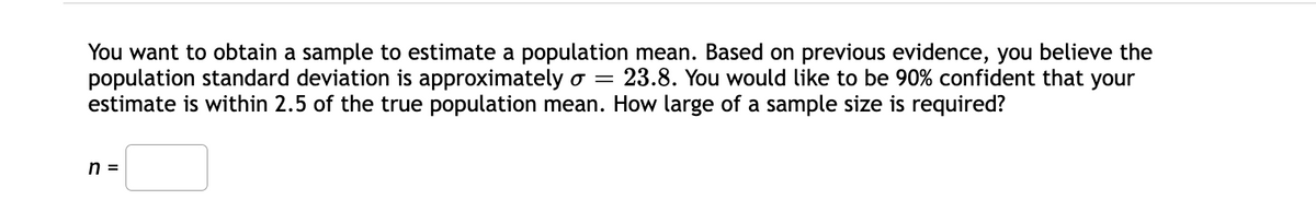 You want to obtain a sample to estimate a population mean. Based on previous evidence, you believe the
population standard deviation is approximately o =
estimate is within 2.5 of the true population mean. How large of a sample size is required?
23.8. You would like to be 90% confident that your
n =
