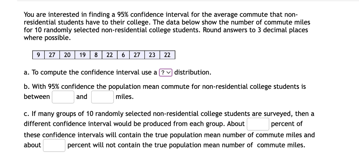 You are interested in finding a 95% confidence interval for the average commute that non-
residential students have to their college. The data below show the number of commute miles
for 10 randomly selected non-residential college students. Round answers to 3 decimal places
where possible.
9.
27
20
19
8
22
6.
27
23
22
a. To compute the confidence interval use a ? v distribution.
b. With 95% confidence the population mean commute for non-residential college students is
between
and
miles.
c. If many groups of 10 randomly selected non-residential college students are surveyed, then a
different confidence interval would be produced from each group. About
percent of
these confidence intervals will contain the true population mean number of commute miles and
about
percent will not contain the true population mean number of commute miles.
