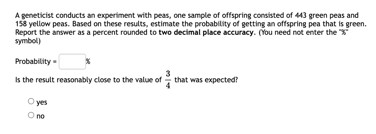 A geneticist conducts an experiment with peas, one sample of offspring consisted of 443 green peas and
158 yellow peas. Based on these results, estimate the probability of getting an offspring pea that is green.
Report the answer as a percent rounded to two decimal place accuracy. (You need not enter the "%"
symbol)
Probability =
3
that was expected?
4
Is the result reasonably close to the value of
yes
O no
