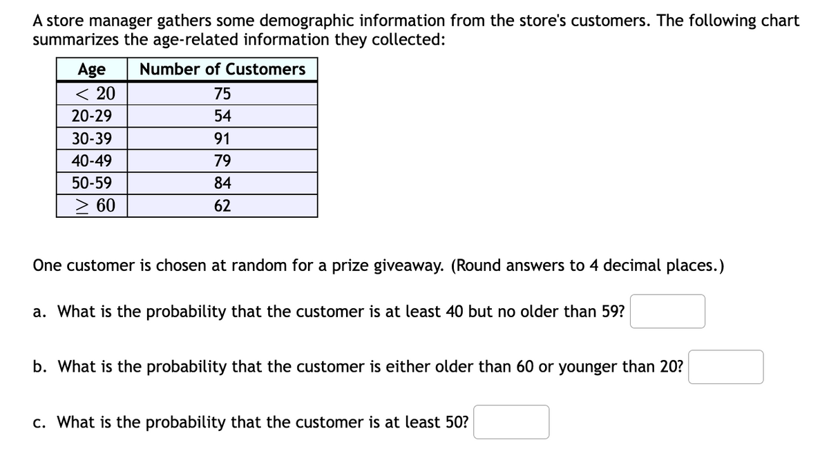A store manager gathers some demographic information from the store's customers. The following chart
summarizes the age-related information they collected:
Number of Customers
Age
< 20
75
20-29
54
30-39
91
40-49
79
50-59
84
> 60
62
One customer is chosen at random for a prize giveaway. (Round answers to 4 decimal places.)
a. What is the probability that the customer is at least 40 but no older than 59?
b. What is the probability that the customer is either older than 60 or younger than 20?
c. What is the probability that the customer is at least 50?
