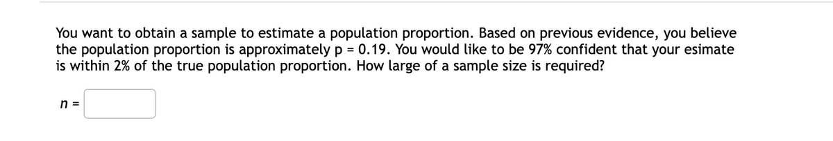 You want to obtain a sample to estimate a population proportion. Based on previous evidence, you believe
the population proportion is approximately p = 0.19. You would like to be 97% confident that your esimate
is within 2% of the true population proportion. How large of a sample size is required?
%3D
n =
