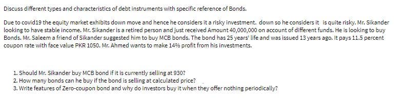 Discuss different types and characteristics of debt instruments with specific reference of Bonds.
Due to covid19 the equity market exhibits down move and hence he considers it a risky investment. down so he considers it is quite risky. Mr. Sikander
looking to have stable income. Mr. Sikander is a retired person and just received Amount 40,000,000 on account of different funds. He is looking to buy
Bonds. Mr. Saleem a friend of Sikander suggested him to buy MCB bonds. The bond has 25 years' life and was issued 13 years ago. It pays 11.5 percent
coupon rate with face value PKR 1050. Mr. Ahmed wants to make 14% profit from his investments.
1. Should Mr. Sikander buy MCB bond if it is currently selling at 930?
2. How many bonds can he buy if the bond is selling at calculated price?
3. Write features of Zero-coupon bond and why do investors buy it when they offer nothing periodically?
