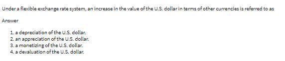 Under a flexible exchange rate system, an increase in the value of the U.S. dollarin tems of other currencies is referred to as
Answer
1. a depreciation of the U.S. dollar.
2. an appreciation of the U.S. dollar.
3. a monetizing of the U.S. dollar.
4. a devaluation of the U.S. dollar.
