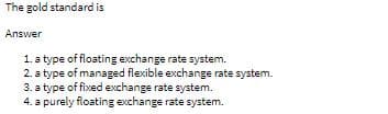 The gold standard is
Answer
1. a type of floating exchange rate system.
2. a type of managed flexible exchange rate system.
3. a type of fixed exchange rate system.
4. a purely floating exchange rate system.
