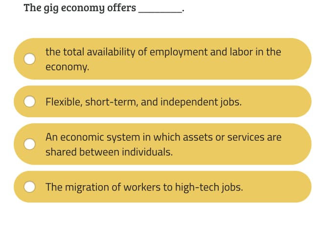 The gig economy offers
the total availability of employment and labor in the
economy.
Flexible, short-term, and independent jobs.
An economic system in which assets or services are
shared between individuals.
The migration of workers to high-tech jobs.
