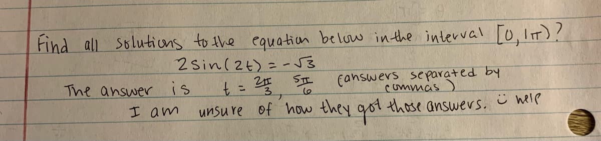 Find all Solutions to the equation beluw inthe interval [0,It)?
2Sin(2t) = -J3
canswers separated by
commas)
SIL
The answer
is
t= 2
3.
ナ
I am
unsu re of how they got those answers. ü help

