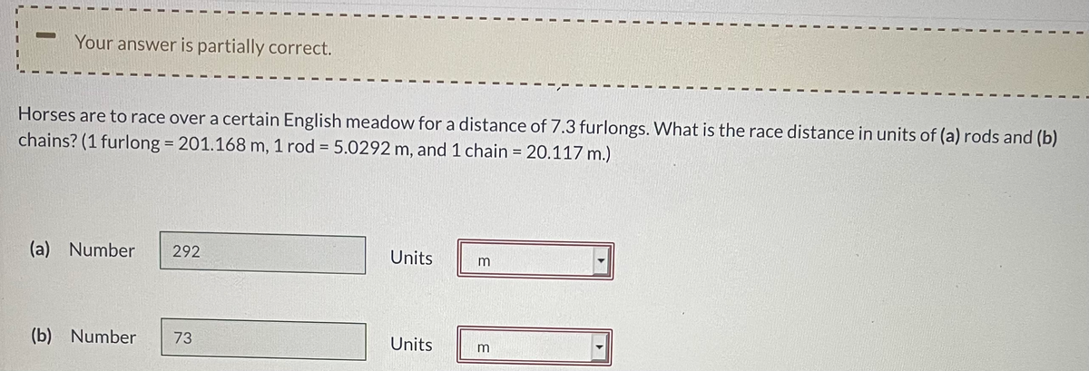 Your answer is partially correct.
Horses are to race over a certain English meadow for a distance of 7.3 furlongs. What is the race distance in units of (a) rods and (b)
chains? (1 furlong = 201.168 m, 1 rod = 5.0292 m, and 1 chain = 20.117 m.)
%3D
(a) Number
292
Units
(b) Number
73
Units
m
