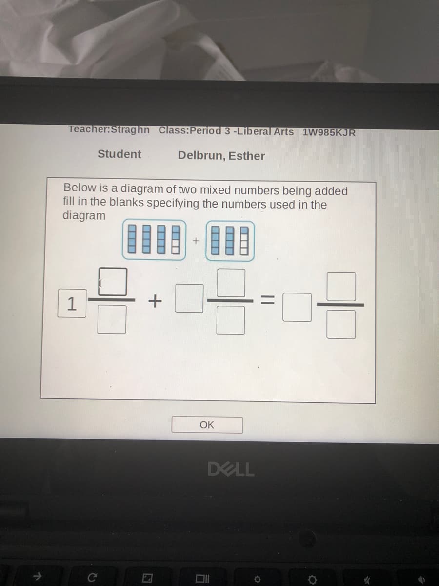 Teacher:Straghn Class:Period 3 -Liberal Arts 1W985KJR
Student
Delbrun, Esther
Below is a diagram of two mixed numbers being added
fill in the blanks specifying the numbers used in the
diagram
+
OK
DELL
女
||
司
