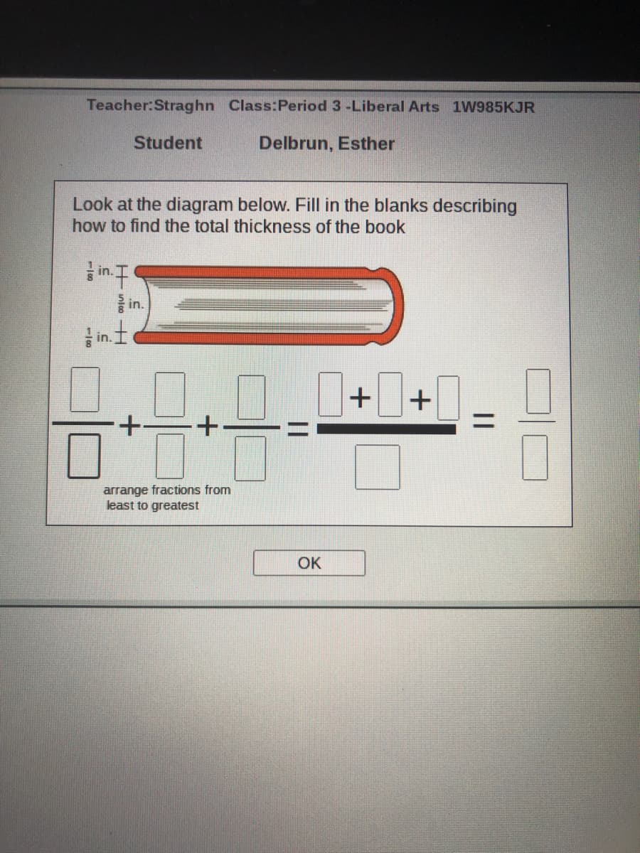 Teacher:Straghn Class:Period 3 -Liberal Arts 1W985KJR
Student
Delbrun, Esther
Look at the diagram below. Fill in the blanks describing
how to find the total thickness of the book
in.
in.
in.
0 0+0+0
arrange fractions from
least to greatest
OK
||
Hnloo H
