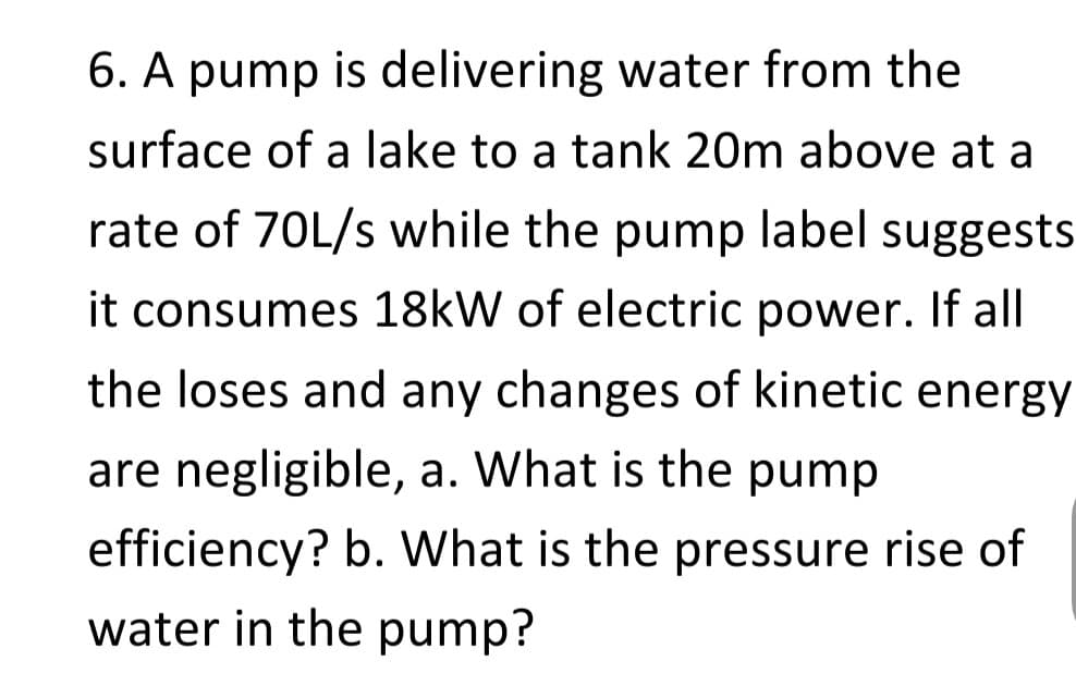 6. A pump is delivering water from the
surface of a lake to a tank 20m above at a
rate of 70L/s while the pump label suggests
it consumes 18kW of electric power. If all
the loses and any changes of kinetic energy
are negligible, a. What is the pump
efficiency? b. What is the pressure rise of
water in the pump?
