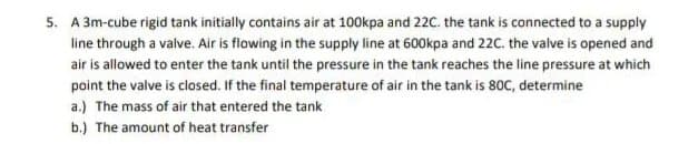 5. A 3m-cube rigid tank initially contains air at 100kpa and 22C. the tank is connected to a supply
line through a valve. Air is flowing in the supply line at 600kpa and 22C. the valve is opened and
air is allowed to enter the tank until the pressure in the tank reaches the line pressure at which
point the valve is closed. If the final temperature of air in the tank is 80C, determine
a.) The mass of air that entered the tank
b.) The amount of heat transfer
