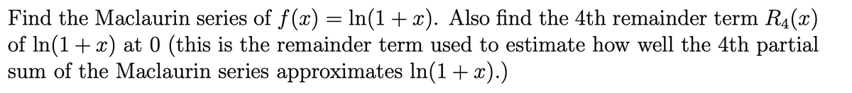 Find the Maclaurin series of f (x) = ln(1 + x). Also find the 4th remainder term R4(x)
of In(1+x) at 0 (this is the remainder term used to estimate how well the 4th partial
sum of the Maclaurin series approximates In(1+ x).)
