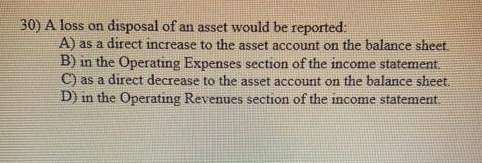 30) A loss on disposal of an asset would be reported:
A) as a direct increase to the asset account on the balance sheet.
B) in the Operating Expenses section of the income statement.
C) as a direct decrease to the asset account on the balance sheet.
D) in the Operating Revenues section of the income statement.