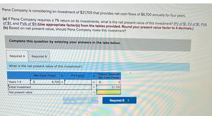 Pena Company is considering an investment of $21,705 that provides net cash flows of $6,700 annually for four years.
(a) If Pena Company requires a 7% return on its investments, what is the net present value of this investment? (PV of $1. FV of $1. PVA
of $1, and FVA of $1) (Use appropriate factor(s) from the tables provided. Round your present value factor to 4 decimals.)
(b) Based on net present value, should Pena Company make this investment?
Complete this question by entering your answers in the tabs below.
Required A Required B
What is the net present value of this investment?
Years 1-4
Initial investment
Net present value
Net Cash Flows
6,700 x
PV Factor
Required A
Present Value of
Net Cash Flows
0
21,705
Required B >