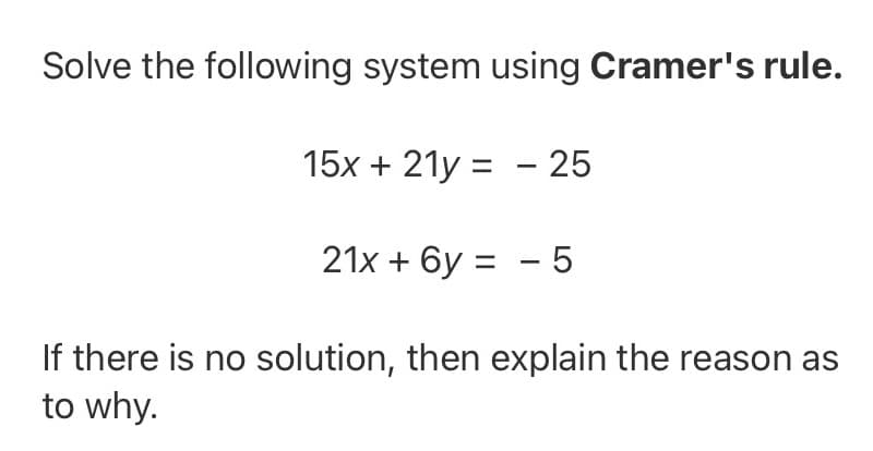 Solve the following system using Cramer's rule.
15x + 21y = - 25
21x + 6y = - 5
If there is no solution, then explain the reason as
to why.
