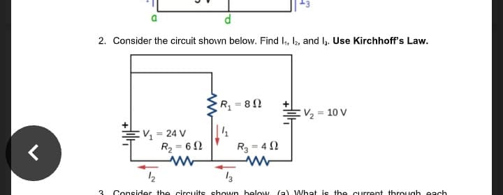 2. Consider the circuit shown below. Find I, l2, and la. Use Kirchhoff's Law.
R = 8 N
:V½ = 10 V
EV = 24 V
R2 = 62
R3 = 4 2
12
13
3
Consider the circuits shown helow (a) What is th e current through each
