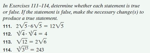 In Exercises 111-1l14, determine whether each statement is true
or false. If the statement is false, make the necessary change(s) to
produce a true statement.
111. 2V5.6V5 = 12V5
112. V4. V4 = 4
113. V12 = 2v6
114. V315 = 243
