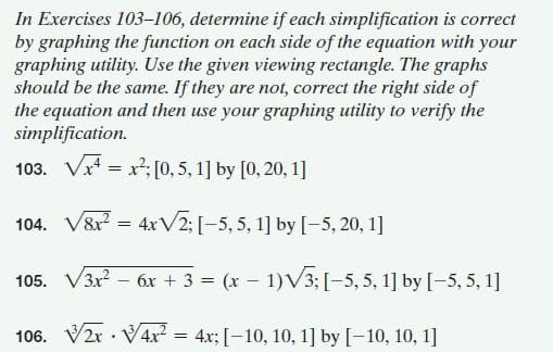 In Exercises 103-106, determine if each simplification is correct
by graphing the function on each side of the equation with your
graphing utility. Use the given viewing rectangle. The graphs
should be the same. If they are not, correct the right side of
the equation and then use your graphing utility to verify the
simplification.
103. Vr = x²; [0, 5, 1] by [0, 20, 1]
104. V8r = 4xV2; [-5,5, 1] by [–5, 20, 1]
105. V3x? – 6x + 3 = (x – 1)V3; [-5, 5, 1] by [-5, 5, 1]
|
106. V2r · V4x² = 4x; [-10, 10, 1] by [-10, 10, 1]
