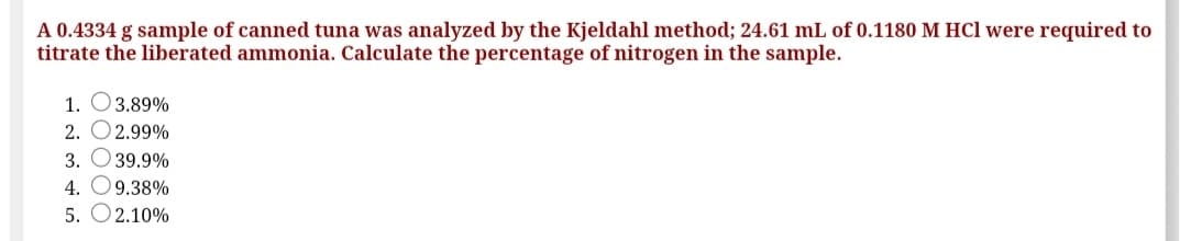 A 0.4334 g sample of canned tuna was analyzed by the Kjeldahl method; 24.61 mL of 0.1180 M HCl were required to
titrate the liberated ammonia. Calculate the percentage of nitrogen in the sample.
1. O3.89%
2. O2.99%
3. O 39.9%
4. O9.38%
5. O2.10%
