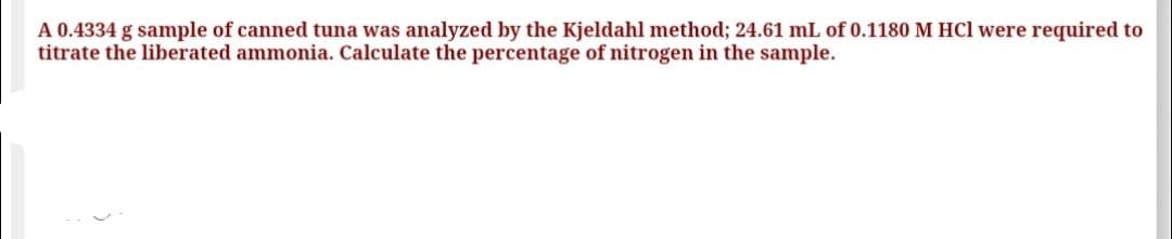 A 0.4334 g sample of canned tuna was analyzed by the Kjeldahl method; 24.61 mL of 0.1180 M HCl were required to
titrate the liberated ammonia. Calculate the percentage of nitrogen in the sample.
