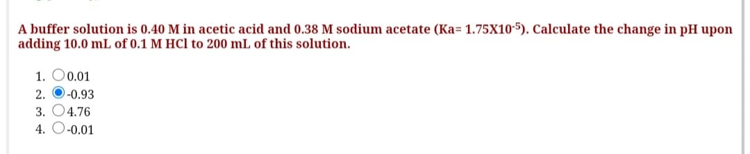 A buffer solution is 0.40 M in acetic acid and 0.38 M sodium acetate (Ka= 1.75X10-5). Calculate the change in pH upon
adding 10.0 mL of 0.1 M HCl to 200 mL of this solution.
1. O0.01
2. O-0.93
3. O4.76
4. O-0.01
