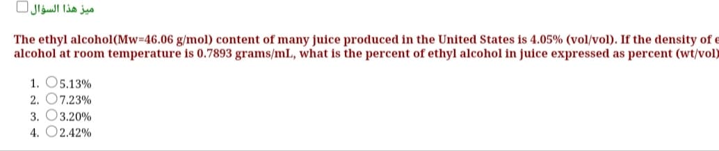ميز هذا السؤال
The ethyl alcohol(Mw=46.06 g/mol) content of many juice produced in the United States is 4.05% (vol/vol). If the density of e
alcohol at room temperature is 0.7893 grams/mL, what is the percent of ethyl alcohol in juice expressed as percent (wt/vol)
1. O5.13%
2. O7.23%
3. O3.20%
4. O2.42%
