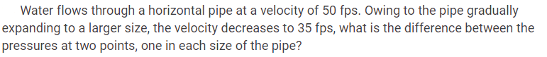 Water flows through a horizontal pipe at a velocity of 50 fps. Owing to the pipe gradually
expanding to a larger size, the velocity decreases to 35 fps, what is the difference between the
pressures at two points, one in each size of the pipe?
