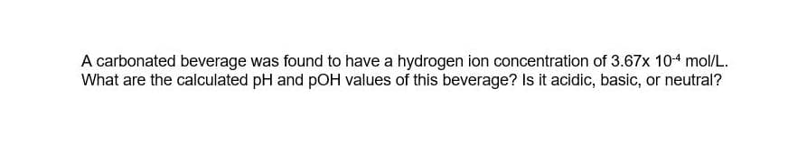 A carbonated beverage was found to have a hydrogen ion concentration of 3.67x 104 mol/L.
What are the calculated pH and pOH values of this beverage? Is it acidic, basic, or neutral?
