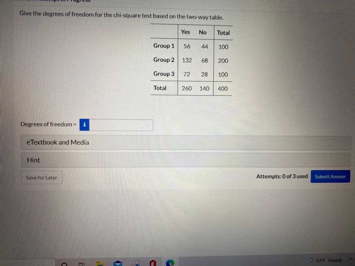 Give the degrees of freedom for the chi-square test based on the two-way table.
Yes
No
Total
Group 1
56
44
100
Group 2 132
68
200
Group 3
72
28
100
Total
260
140
400
Degrees of freedom
eTextbook and Media
Hint
Save for Later
Attempts: 0 of 3 used
Submit Answer
63°F Cloudy
