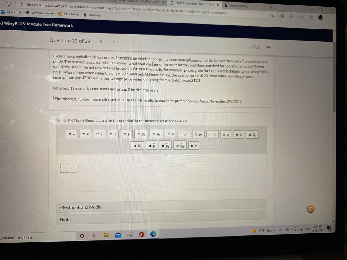 Assessment Builder UI AppX
A NWP Assessment Player Ul Appl x
b Login I bartleby
https://education.wiley.com/was/ui/v2/assessment-player/index.html?launchld%33e2e98a5-2064-4acd-9b75-ab82c7e8feb0#/question/22
0work email
-© Lifespan Connect
b cheating
New folder
-3 WileyPLUS: Module Two Homework
Question 23 of 23
-/1.6 E
E-commerce websites "alter results depending on whether consumers use smartphones or particular web browsers",reports a new
study. The researchers created clean accounts without cookies or browser history and then searched for specific items at different
websites using different devices and browsers. On one travel site, for example, prices given for hotels were cheaper when using Safari
on an iPhone than when using Chrome on an Android. At Home Depot, the average price of 20 items when searching from a
smartphone was $230, while the average price when searching from a desktop was $120.
Let group 1 be smartphone users and group 2 be desktop users.
"Ehrenberg R, "E-commerce sites personalize search results to maximize profits," Science News, November 29, 2014.
(a) For the Home Depot data, give the notation for the mean for smartphone users.
: P2
: Pi
: P2
:エ
: エ2
: P2
eTextbook and Media
Hint
5:55 PM
9/12/2021
77°F Sunny
Type here to search
::
