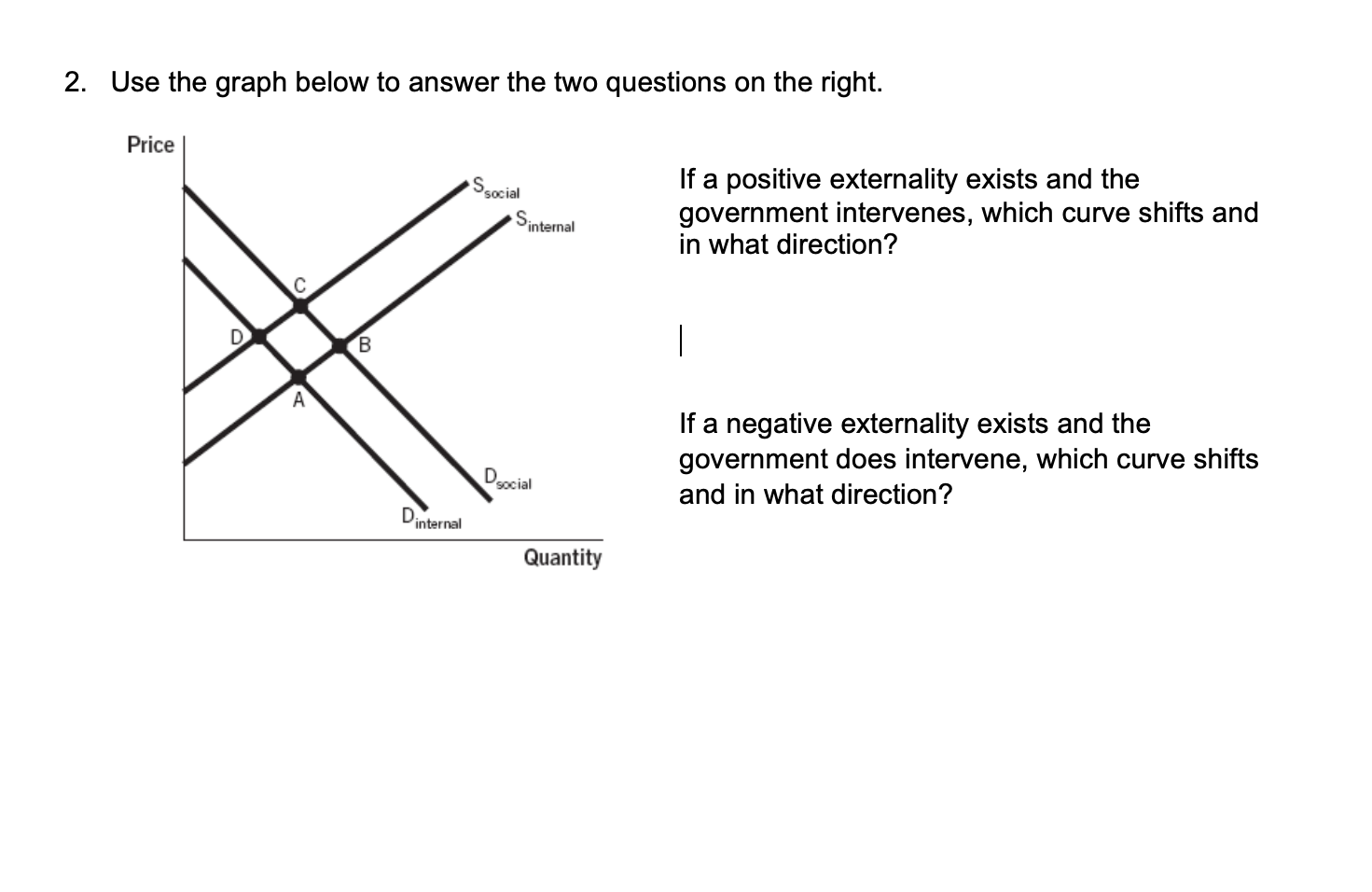 2. Use the graph below to answer the two questions on the right.
Price
If a positive externality exists and the
government intervenes, which curve shifts and
in what direction?
Ssocial
internal
If a negative externality exists and the
government does intervene, which curve shifts
Docial
and in what direction?
Dinternal
Quantity
