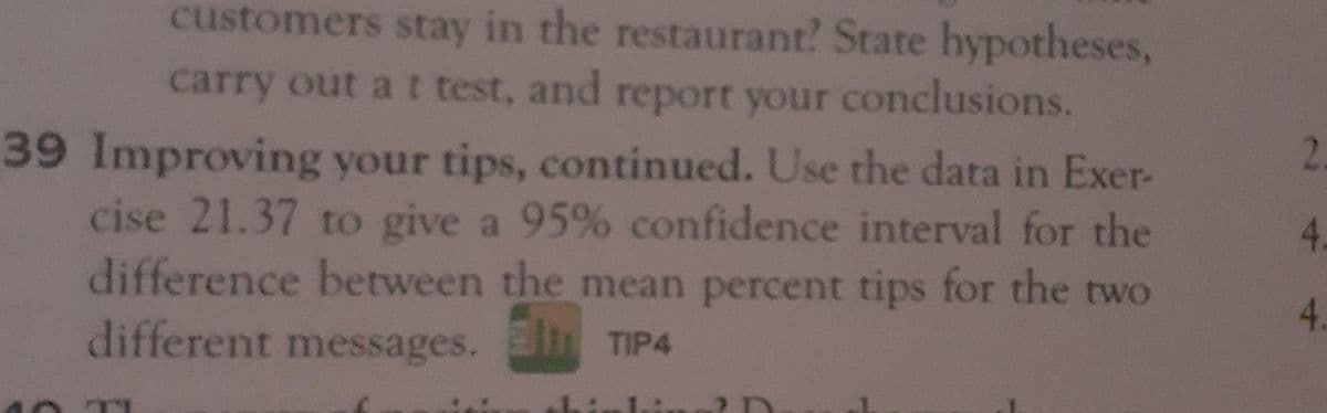customers stay in the restaurant? State hypotheses,
report your conclusions.
39 Improving your tips, continued. Use the data in Exer-
cise 21.37 to give a 95% confidence interval for the
difference between the mean percent tips for the two
carry out at test, and
2.
4.
4.
different messages. l TIP4
