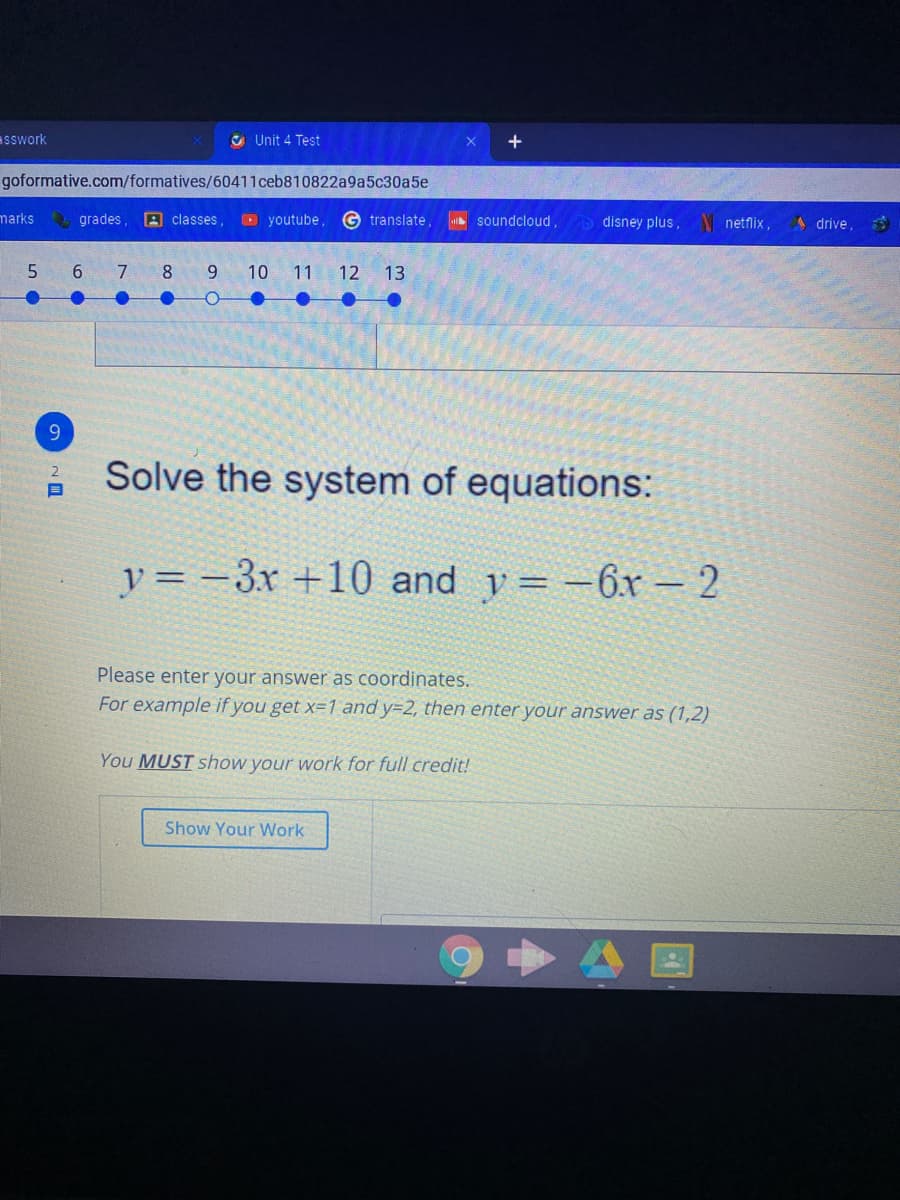 sswork
O Unit 4 Test
goformative.com/formatives/60411ceb810822a9a5c30a5e
marks
grades,
A classes,
O youtube,
G translate,
soundcloud
disney plus, netflix,
A drive,
7.
8.
9.
10
11
12
13
9
Solve the system of equations:
y = -3r +10 and y= -6x – 2
Please enter your answer as coordinates.
For example if you get x=1 and y=2, then enter your answer as (1,2)
You MUST show your work for full credit!
Show Your Work
