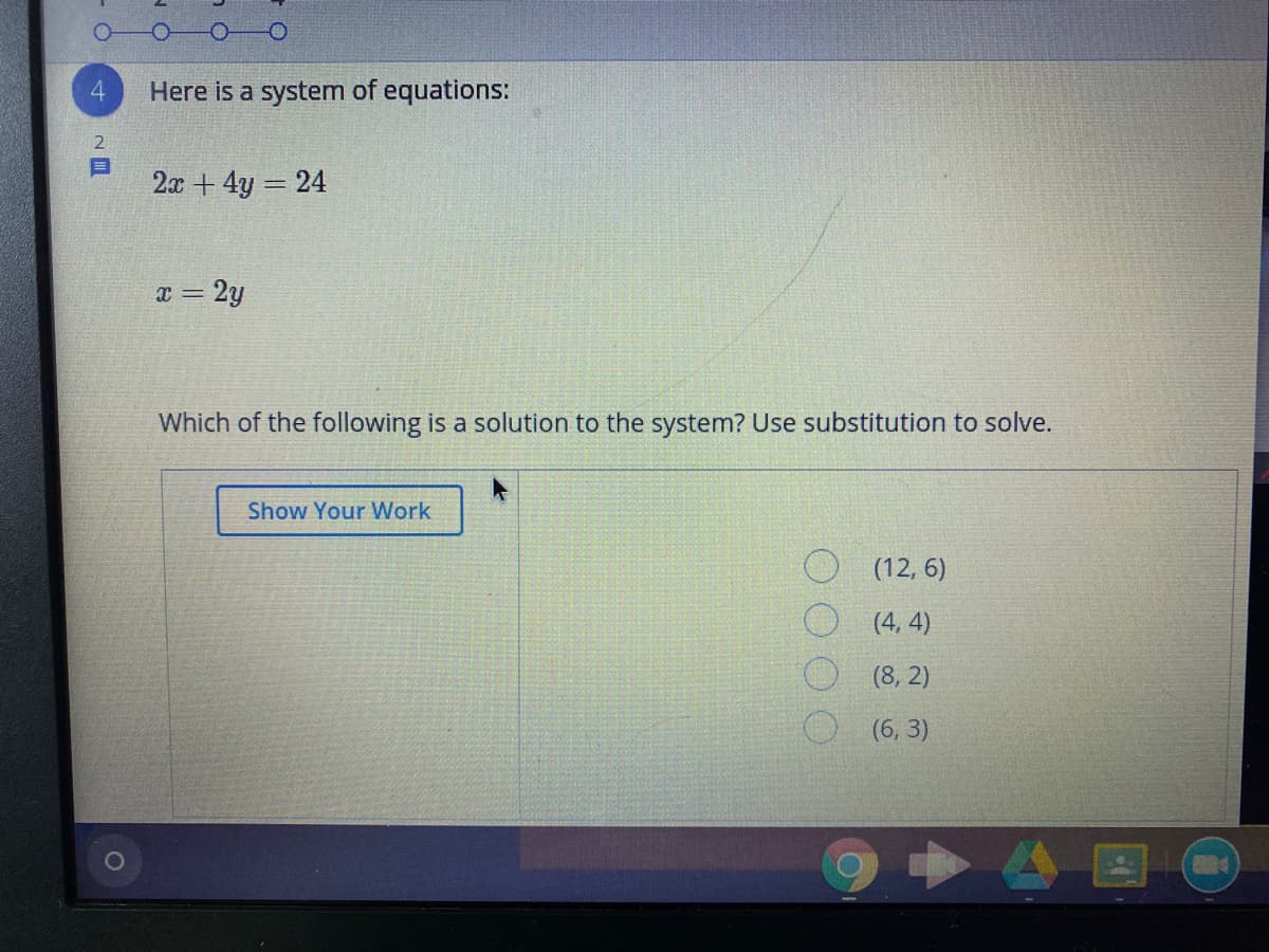 4.
Here is a system of equations:
2
2x + 4y 24
= 2y
Which of the following is a solution to the system? Use substitution to solve.
Show Your Work
O (12, 6)
O (4, 4)
(8, 2)
(6, 3)
