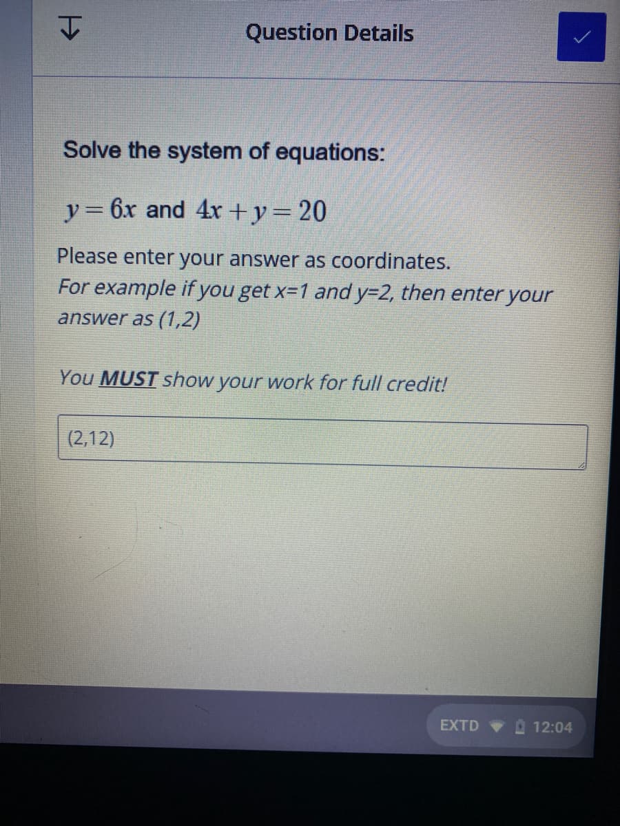 Question Details
Solve the system of equations:
y= 6x and 4x +y=20
Please enter your answer as coordinates.
For example if you get x-1 and y=2, then enter your
answer as (1,2)
You MUST show your work for full credit!
(2,12)
EXTD
12:04
