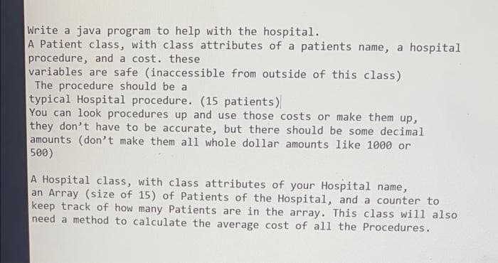 Write a java program to help with the hospital.
A Patient class, with class attributes of a patients name, a hospital
procedure, and a cost. these
variables are safe (inaccessible from outside of this class)
The procedure should be a
typical Hospital procedure. (15 patients)
You can look procedures up and use those costs or make them up,
they don't have to be accurate, but there should be some decimal
amounts (don't make them all whole dollar amounts like 1000 or
500)
A Hospital class, with class attributes of your Hospital name,
an Array (size of 15) of Patients of the Hospital, and a counter to
keep track of how many Patients are in the array. This class will also
need a method to calculate the average cost of all the Procedures.
