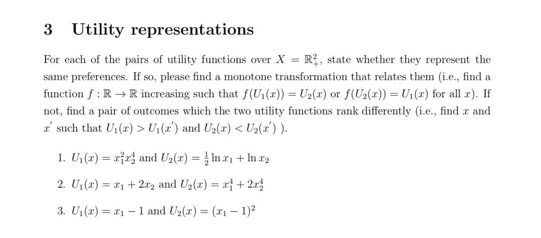 3 Utility representations
For each of the pairs of utility functions over X = R2, state whether they represent the
same preferences. If so, please find a monotone transformation that relates them (i.e., find a
function f: R→ R increasing such that f(U₁(x)) = U₂(x) or f(U₂(x)) = U₁(x) for all x). If
not, find a pair of outcomes which the two utility functions rank differently (i.e., find x and
x' such that U₁(x) > U₁(x) and U₂(x) < U₂(x') ).
1. U₁(x) = xx and U₂(x) = ln x₁ + ln x2
-
2. U₁(x) = x₁ + 2x2 and U₂(x) = x + 2x
3. U₁(x) = x₁ - 1 and U₂(x) = (x₁ − 1)²