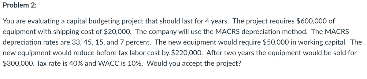 Problem 2:
You are evaluating a capital budgeting project that should last for 4 years. The project requires $600,000 of
equipment with shipping cost of $20,000. The company will use the MACRS depreciation method. The MACRS
depreciation rates are 33, 45, 15, and 7 percent. The new equipment would require $50,000 in working capital. The
new equipment would reduce before tax labor cost by $220,000. After two years the equipment would be sold for
$300,000. Tax rate is 40% and WACC is 10%. Would you accept the project?

