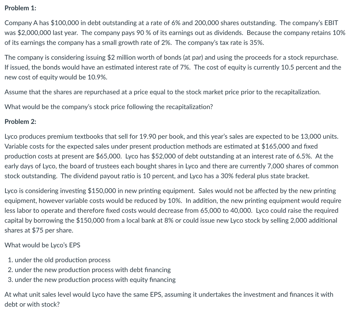 Problem 1:
Company A has $100,000 in debt outstanding at a rate of 6% and 200,000 shares outstanding. The company's EBIT
was $2,000,000 last year. The company pays 90 % of its earnings out as dividends. Because the company retains 10%
of its earnings the company has a small growth rate of 2%. The company's tax rate is 35%.
The company is considering issuing $2 million worth of bonds (at par) and using the proceeds for a stock repurchase.
If issued, the bonds would have an estimated interest rate of 7%. The cost of equity is currently 10.5 percent and the
new cost of equity would be 10.9%.
Assume that the shares are repurchased at a price equal to the stock market price prior to the recapitalization.
What would be the company's stock price following the recapitalization?
Problem 2:
Lyco produces premium textbooks that sell for 19.90 per book, and this year's sales are expected to be 13,000 units.
Variable costs for the expected sales under present production methods are estimated at $165,000 and fixed
production costs at present are $65,000. Lyco has $52,000 of debt outstanding at an interest rate of 6.5%. At the
early days of Lyco, the board of trustees each bought shares in Lyco and there are currently 7,000 shares of common
stock outstanding. The dividend payout ratio is 10 percent, and Lyco has a 30% federal plus state bracket.
Lyco is considering investing $150,000 in new printing equipment. Sales would not be affected by the new printing
equipment, however variable costs would be reduced by 10%. In addition, the new printing equipment would require
less labor to operate and therefore fixed costs would decrease from 65,000 to 40,000. Lyco could raise the required
capital by borrowing the $150,000 from a local bank at 8% or could issue new Lyco stock by selling 2,000 additional
shares at $75 per share.
What would be Lyco's EPS
1. under the old production process
2. under the new production process with debt financing
3. under the new production process with equity financing
At what unit sales level would Lyco have the same EPS, assuming it undertakes the investment and finances it with
debt or with stock?
