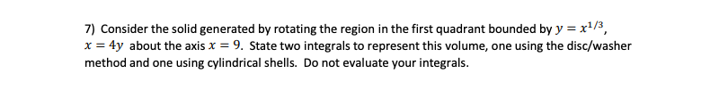 7) Consider the solid generated by rotating the region in the first quadrant bounded by y = x'/3,
x = 4y about the axis x = 9. State two integrals to represent this volume, one using the disc/washer
method and one using cylindrical shells. Do not evaluate your integrals.
