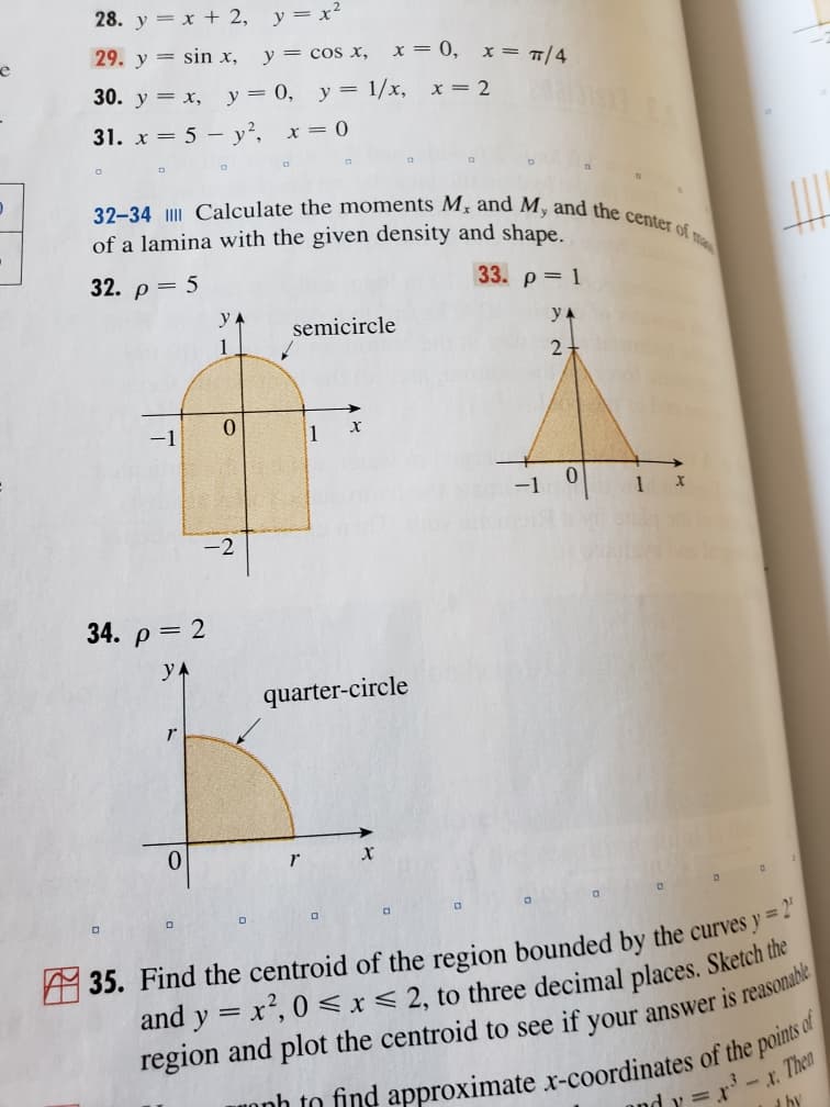 32-34 IIII Calculate the moments M, and M, and the center of ma
28. y = x + 2, y=x²
e
29. y = sin x,
y = cos x, x= 0,
x = T/4
30. y = x, y= 0, y= 1/x, x= 2
31. x = 5 – y², x= 0
of a lamina with the given density and shape.
32. p = 5
33. p= 1
y A
semicircle
y A
1
2-
1
1
-2
34. p= 2
quarter-circle
r
35. Find the centroid of the region bounded by the curves y=-
and y = x², 0 < x< 2, to three decimal places. Sketch the
%3D
and y = r-x Then
by
