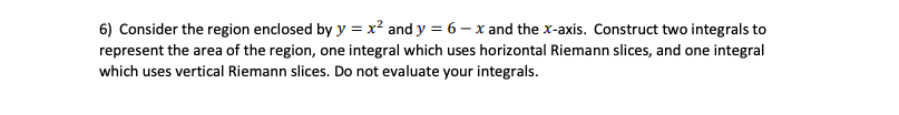 6) Consider the region enclosed by y = x² and y = 6 – x and the x-axis. Construct two integrals to
represent the area of the region, one integral which uses horizontal Riemann slices, and one integral
which uses vertical Riemann slices. Do not evaluate your integrals.
