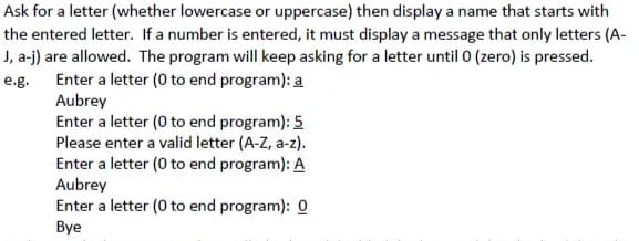 Ask for a letter (whether lowercase or uppercase) then display a name that starts with
the entered letter. If a number is entered, it must display a message that only letters (A-
J, a-j) are allowed. The program will keep asking for a letter until 0 (zero) is pressed.
Enter a letter (0 to end program): a
Aubrey
Enter a letter (0 to end program): 5
Please enter a valid letter (A-Z, a-z).
Enter a letter (0 to end program): A
Aubrey
Enter a letter (0 to end program): 0
e.g.
Bye
