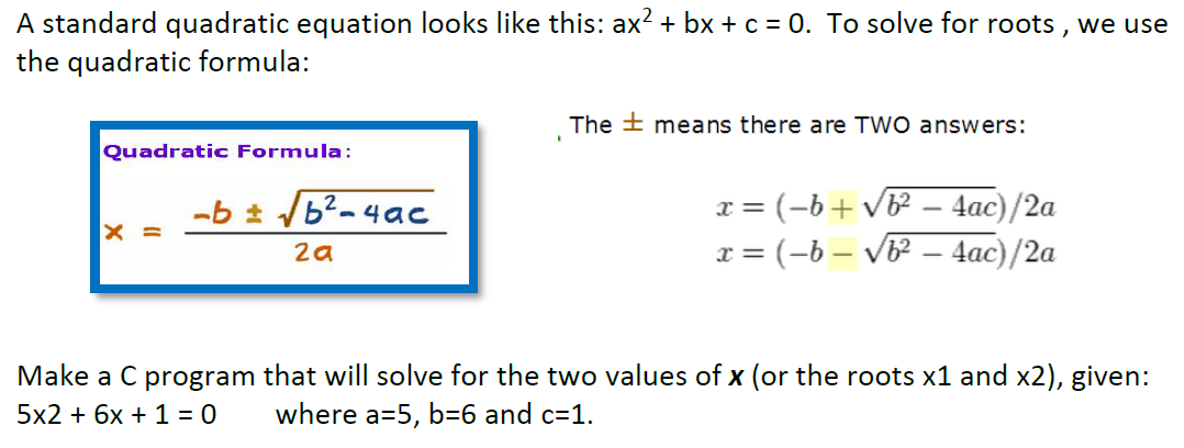 A standard quadratic equation looks like this: ax? + bx + c = 0. To solve for roots , we use
the quadratic formula:
The + means there are TWO answers:
Quadratic Formula:
-b /b2-4ac
= (-b+vb² – 4ac)/2a
x
X =
x = (-b – Vb² – 4ac)/2a
2a
Make a C program that will solve for the two values of x (or the roots x1 and x2), given:
5x2 + 6x + 1 = 0
where a=5, b=6 and c=1.
