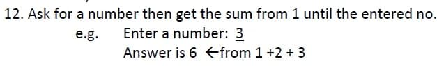 12. Ask for a number then get the sum from 1 until the entered no.
Enter a number: 3
e.g.
Answer is 6 <from 1 +2 + 3
