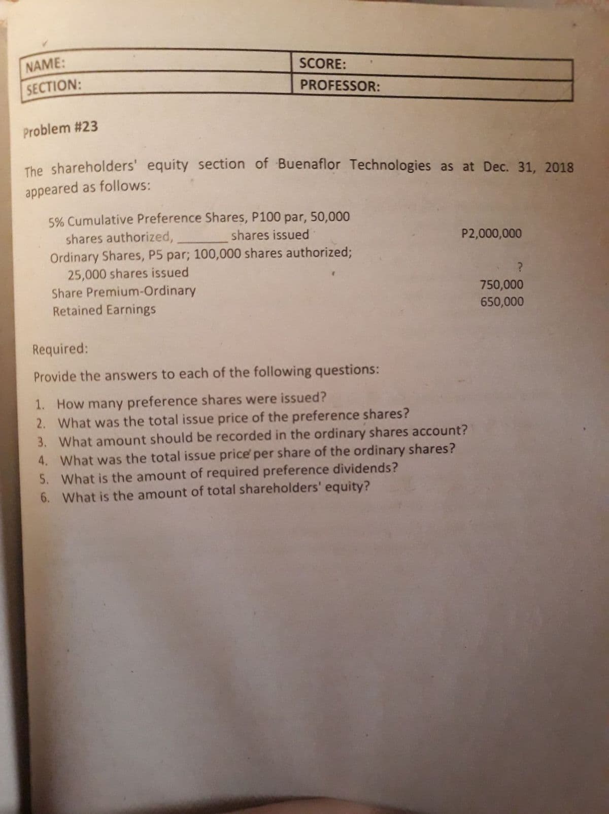 NAME:
SCORE:
SECTION:
PROFESSOR:
Problem #23
The shareholders' equity section of Buenaflor Technologies as at Dec. 31, 2018
appeared as follows:
5% Cumulative Preference Shares, P100 par, 50,000
shares authorized,
shares issued
P2,000,000
Ordinary Shares, P5 par; 100,000 shares authorized;
25,000 shares issued
Share Premium-Ordinary
Retained Earnings
750,000
650,000
Required:
Provide the answers to each of the following questions:
1. How many preference shares were issued?
2. What was the total issue price of the preference shares?
3. What amount should be recorded in the ordinary shares account?
4. What was the total issue price' per share of the ordinary shares?
5. What is the amount of required preference dividends?
6. What is the amount of total shareholders' equity?
